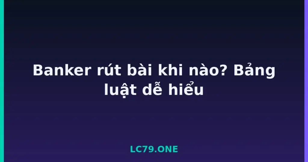 Banker rút bài khi nào? Bảng luật dễ hiểu tại LC79