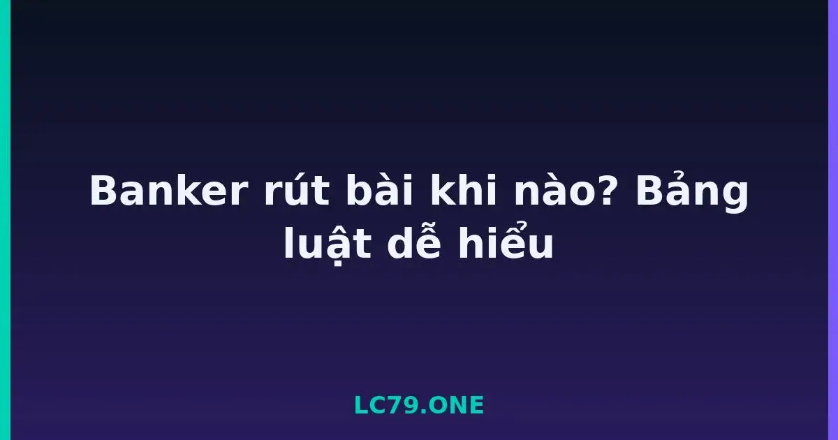 Banker rút bài khi nào? Bảng luật dễ hiểu LC79