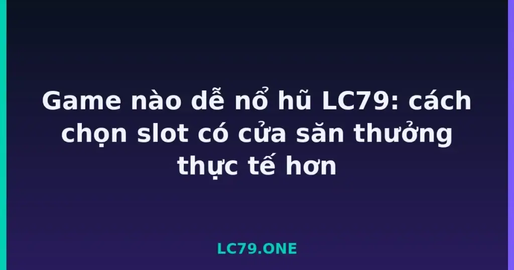 Game nào dễ nổ hũ LC79: cách chọn slot có cửa săn thưởng thực tế hơn tại LC79