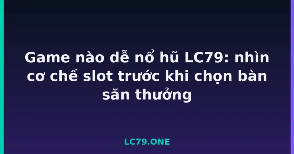 Game nào dễ nổ hũ LC79: nhìn cơ chế slot trước khi chọn bàn săn thưởng tại LC79