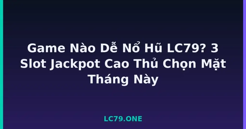 Game Nào Dễ Nổ Hũ LC79? 3 Slot Jackpot Cao Thủ Chọn Mặt Tháng Này tại LC79