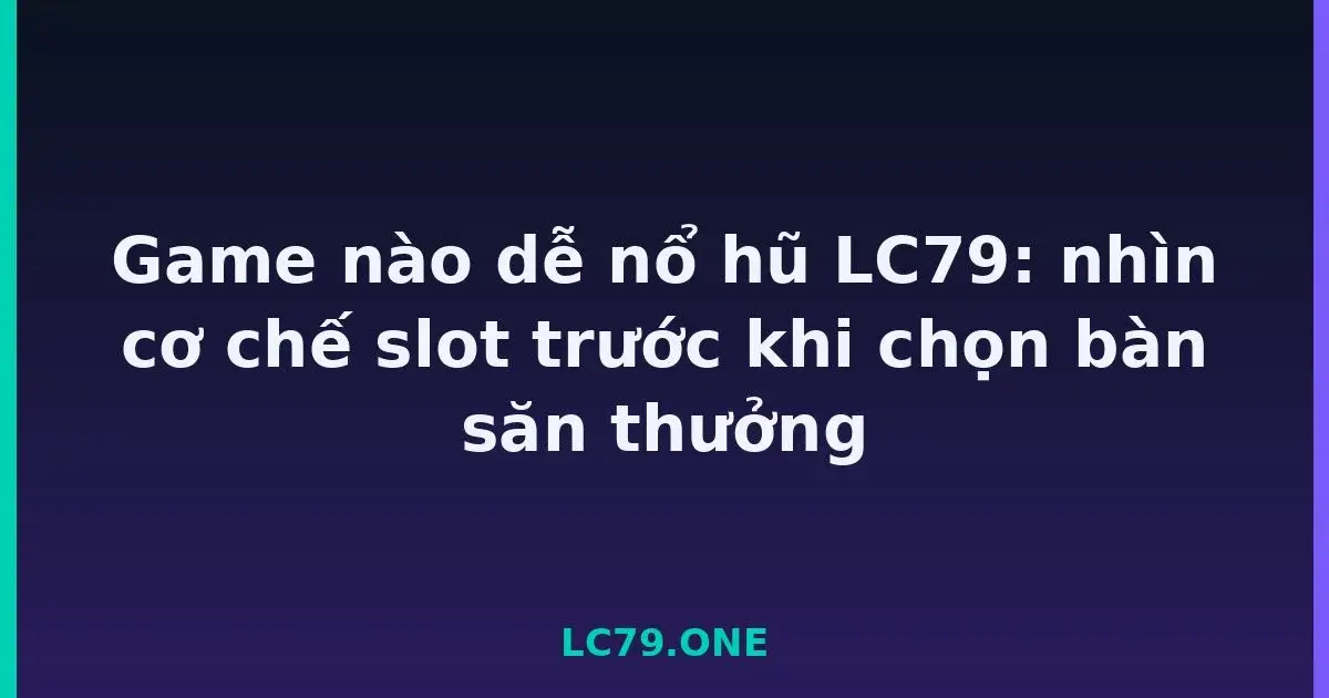 Game nào dễ nổ hũ LC79: nhìn cơ chế slot trước khi chọn bàn săn thưởng LC79