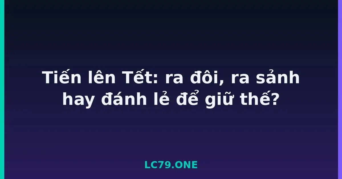 Tiến lên Tết: ra đôi, ra sảnh hay đánh lẻ để giữ thế? LC79