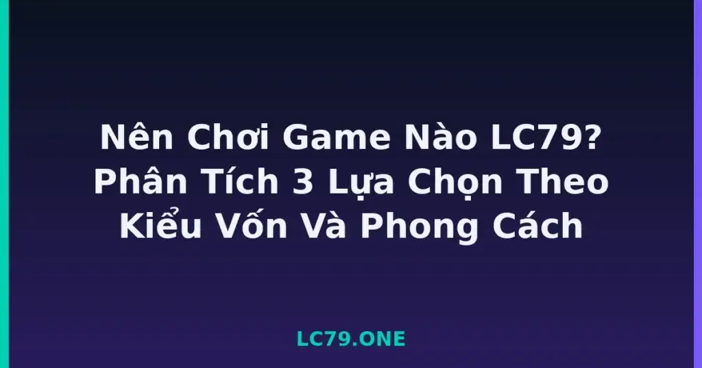 Nên Chơi Game Nào LC79? Phân Tích 3 Lựa Chọn Theo Kiểu Vốn Và Phong Cách tại LC79