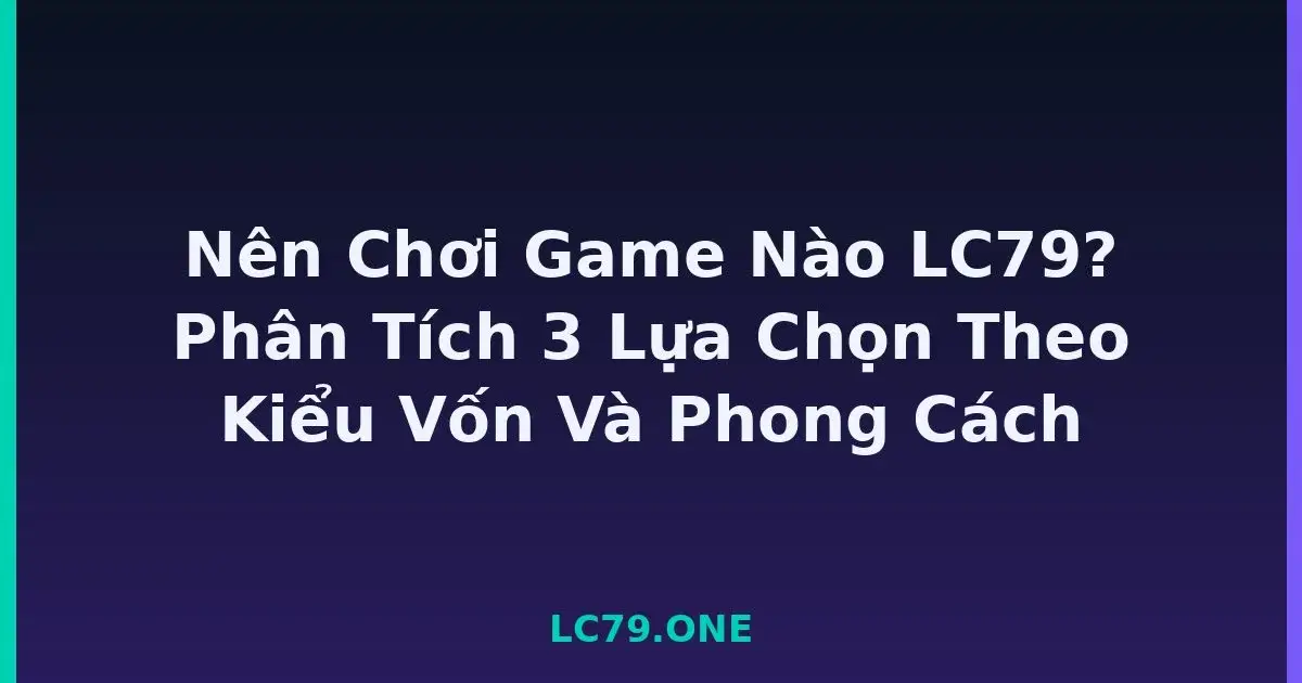 Nên Chơi Game Nào LC79? Phân Tích 3 Lựa Chọn Theo Kiểu Vốn Và Phong Cách LC79