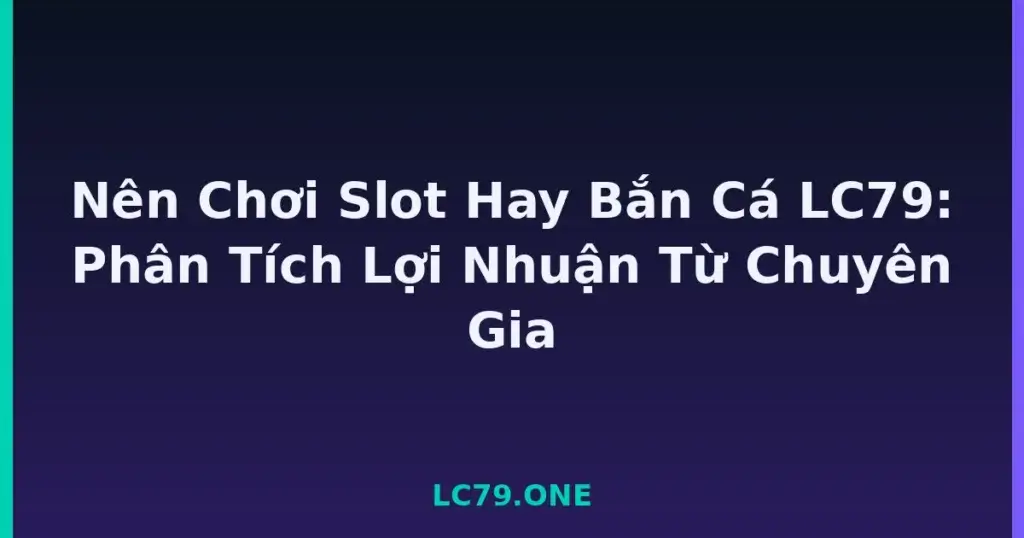 Nên Chơi Slot Hay Bắn Cá LC79: Phân Tích Lợi Nhuận Từ Chuyên Gia tại LC79