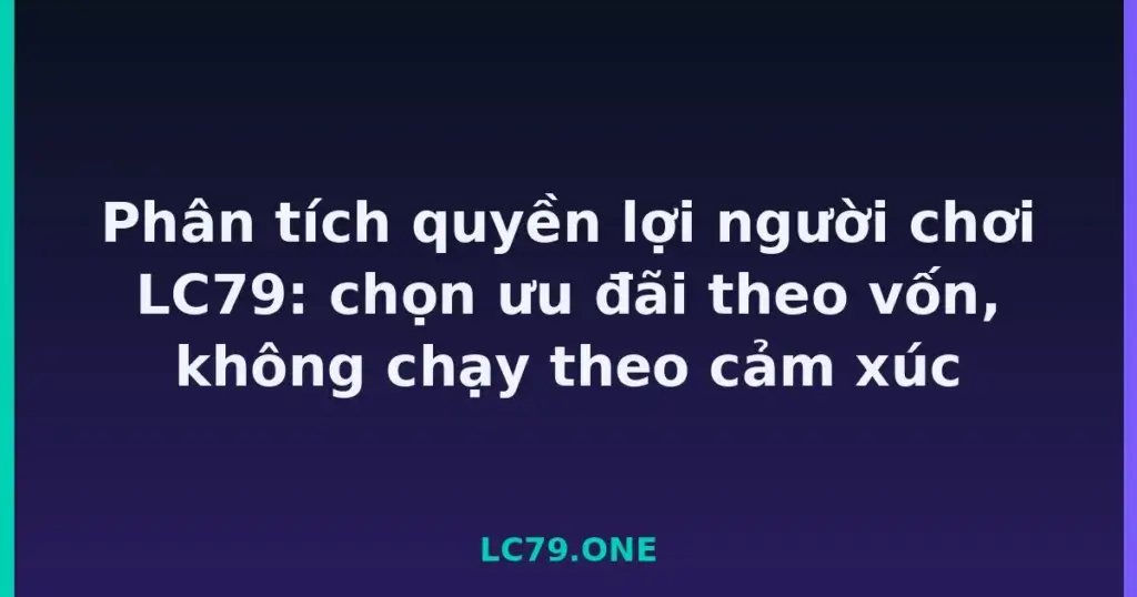 Phân tích quyền lợi người chơi LC79: chọn ưu đãi theo vốn, không chạy theo cảm xúc tại LC79
