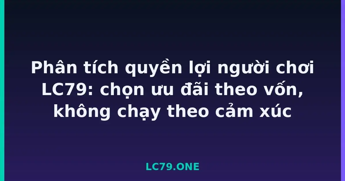 Phân tích quyền lợi người chơi LC79: chọn ưu đãi theo vốn, không chạy theo cảm xúc LC79